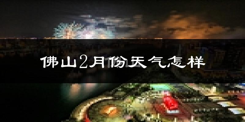 佛山2月份天气如何?冷吗?过去两年二月天气数据分析