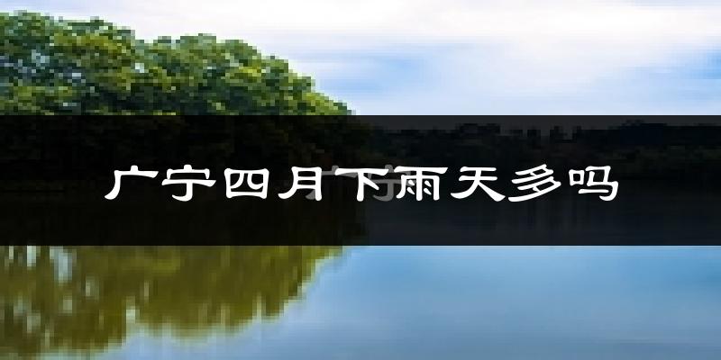 广宁四月下雨天多吗?广宁4月份降雨量多少?