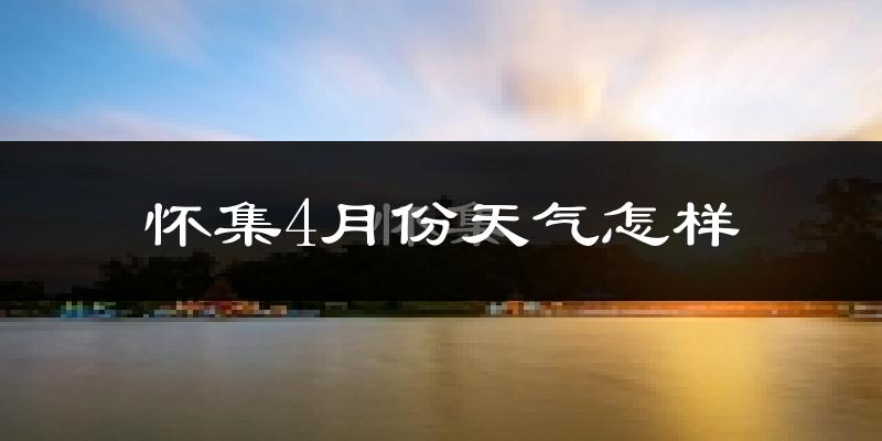 怀集县4月份天气如何?冷热情况怎么样?