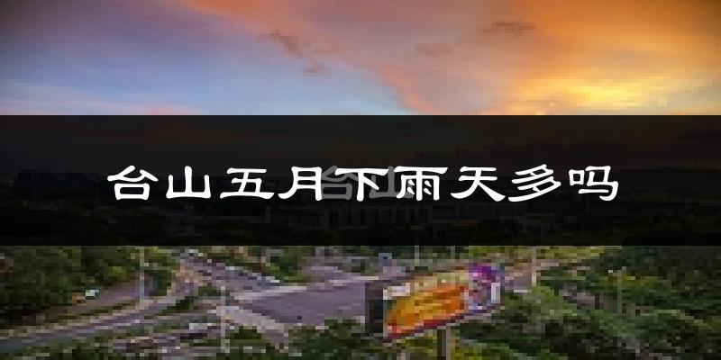 台山五月下雨天多吗?台山5月份降雨量多少?