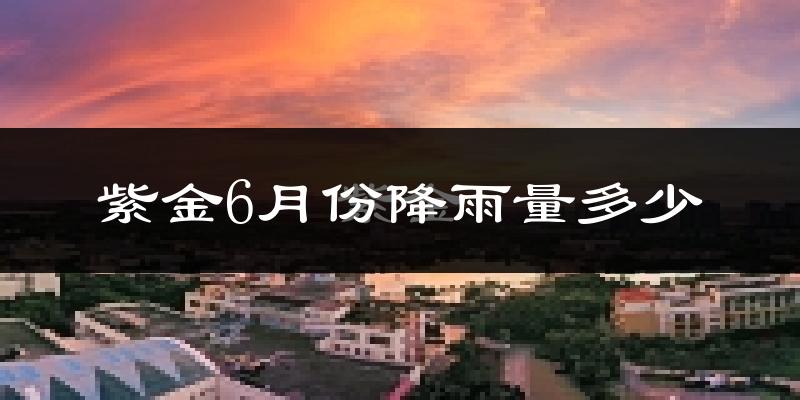 紫金6月份降雨量多少?紫金六月下雨多吗?