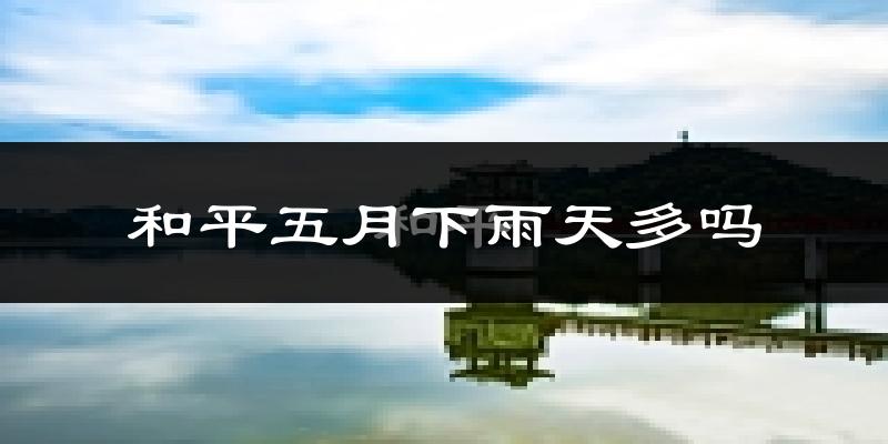 和平五月下雨天多吗?和平5月份降雨量多少?