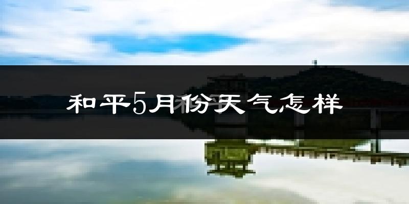 和平县5月份天气如何?很热吗?