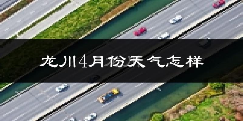 龙川县4月份天气如何?冷热情况怎么样?