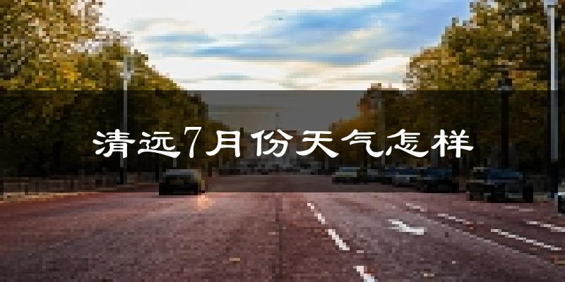 清远市7月份天气如何?很热吗?