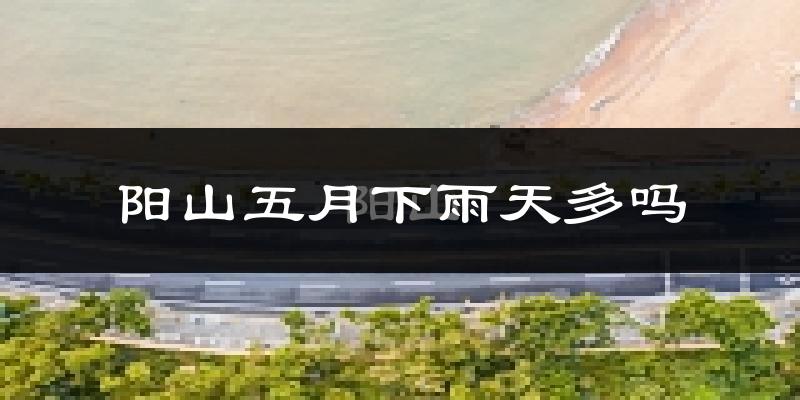 阳山五月下雨天多吗?阳山5月份降雨量多少?