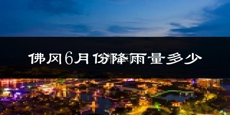 佛冈6月份降雨量多少?佛冈六月下雨多吗?