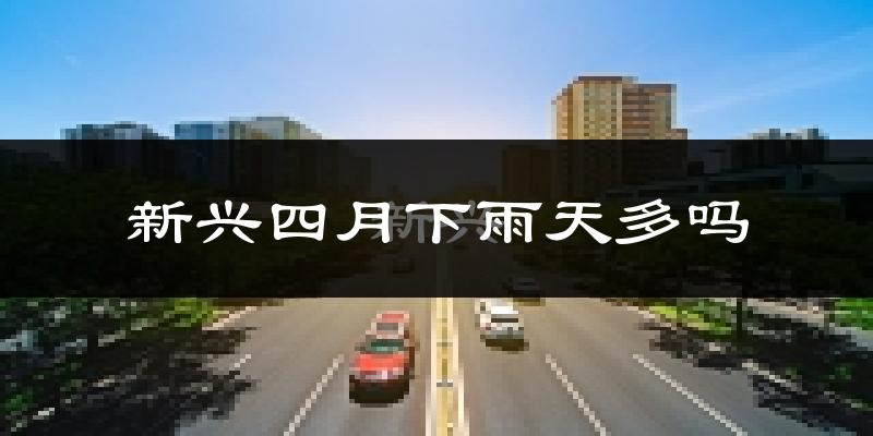 新兴四月下雨天多吗?新兴4月份降雨量多少?