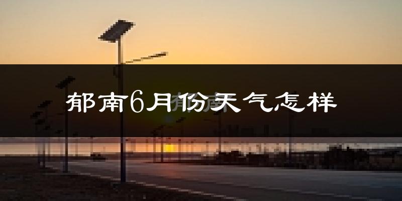 郁南县6月份天气如何?很热吗?