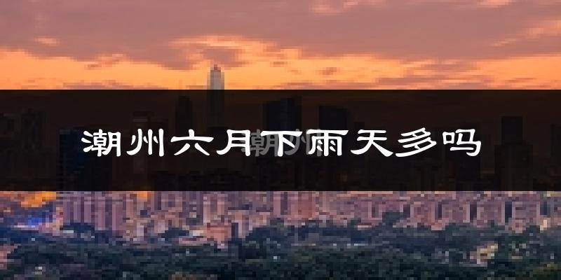 潮州六月下雨天多吗?潮州6月份降雨量多少?