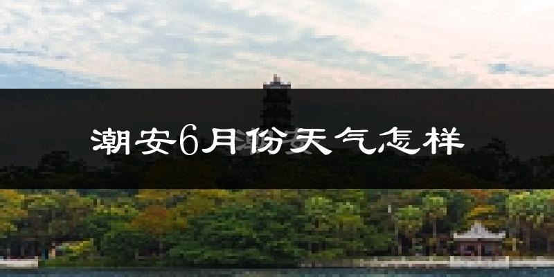 潮安6月份天气怎样?潮安六月热吗?