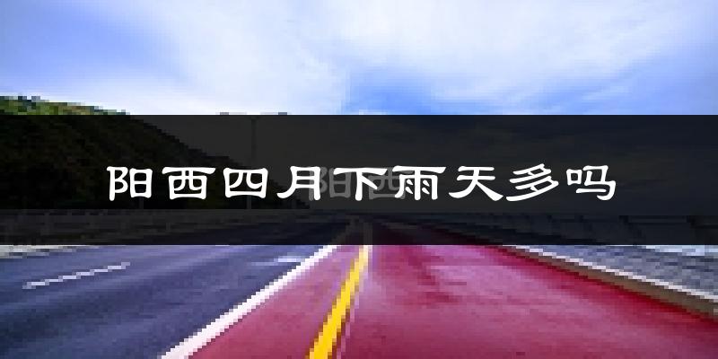 阳西四月下雨天多吗?阳西4月份降雨量多少?