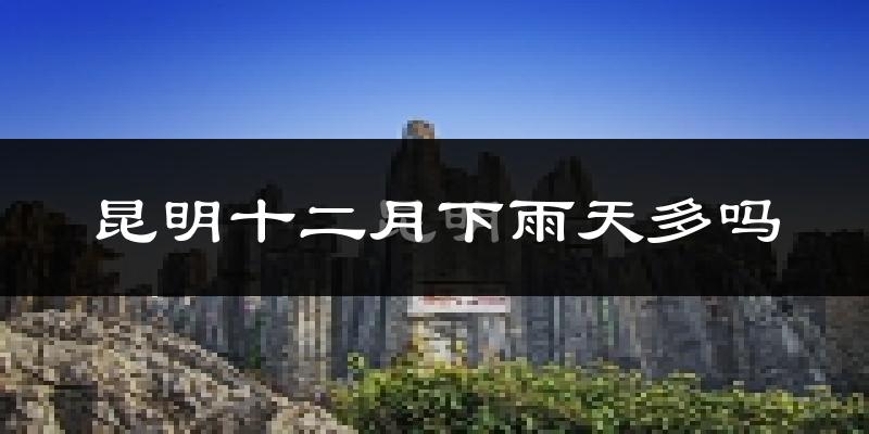 昆明十二月下雨天多吗?昆明12月份降雨量多少?