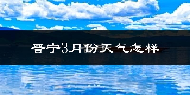 晋宁县3月份天气如何?冷热情况怎么样?