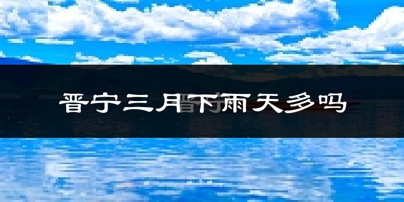 晋宁三月下雨天多吗?晋宁3月份降雨量多少?