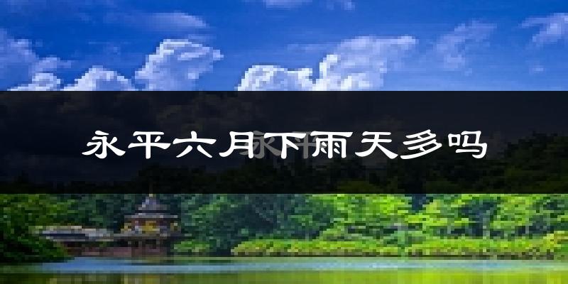 永平六月下雨天多吗?永平6月份降雨量多少?