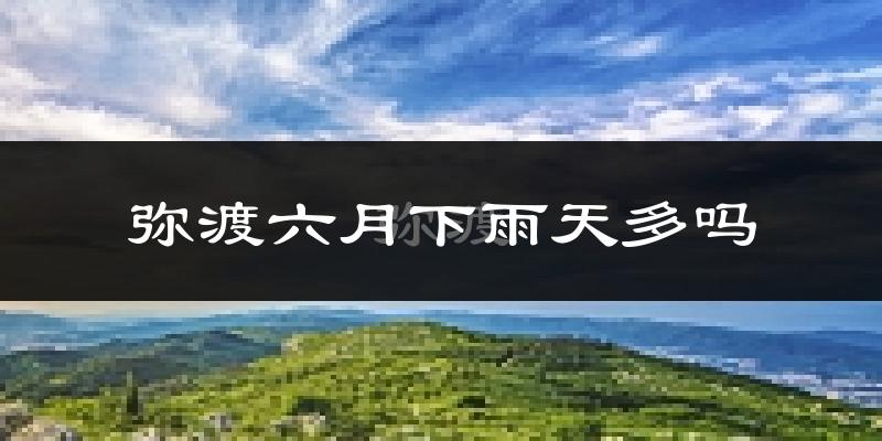 弥渡六月下雨天多吗?弥渡6月份降雨量多少?