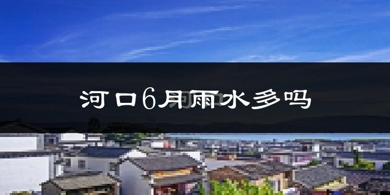 河口6月雨水多吗?