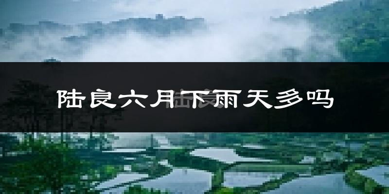 陆良六月下雨天多吗?陆良6月份降雨量多少?