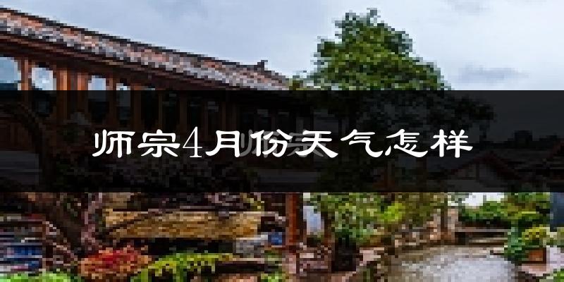 师宗县4月份天气如何?冷热情况怎么样?