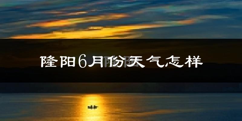 隆阳6月份天气怎样?隆阳六月热不热?