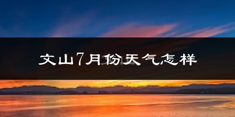 文山7月份天气怎样?文山七月热不热?