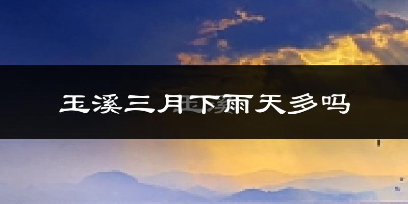 玉溪三月下雨天多吗?玉溪3月份降雨量多少?