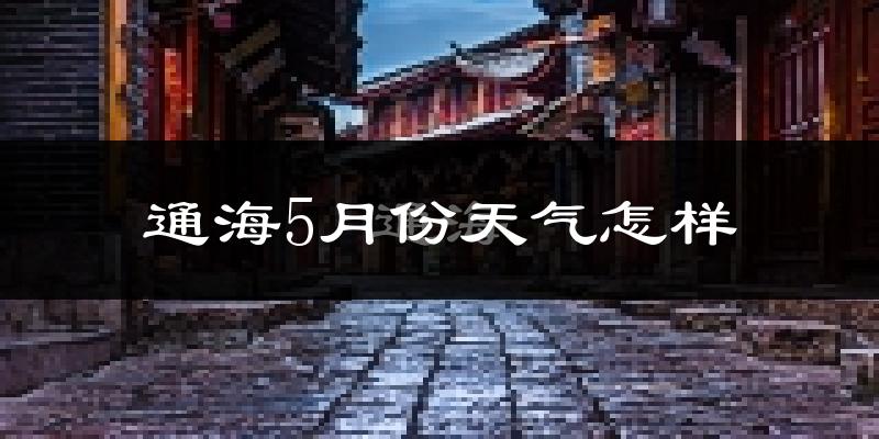 云南通海县5月份天气如何?会很热吗?