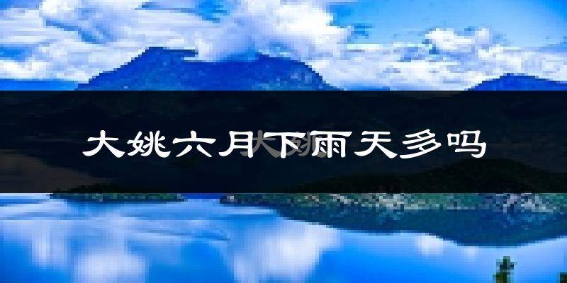 大姚六月下雨天多吗?大姚6月份降雨量多少?