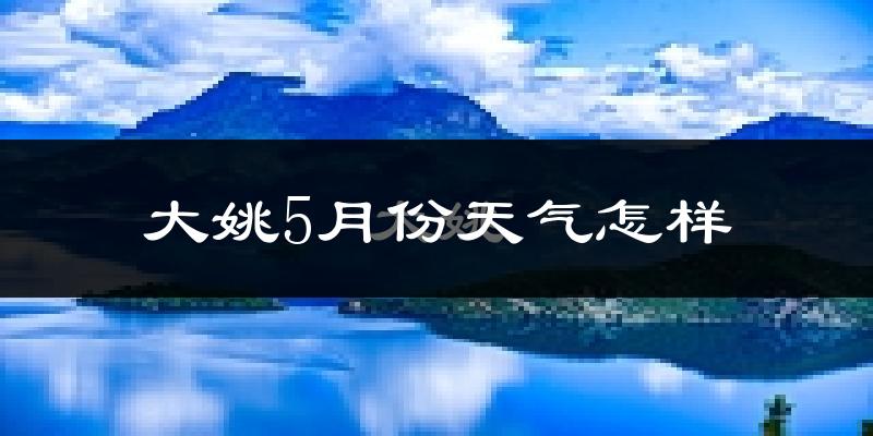 大姚县5月份天气如何?会很热吗?