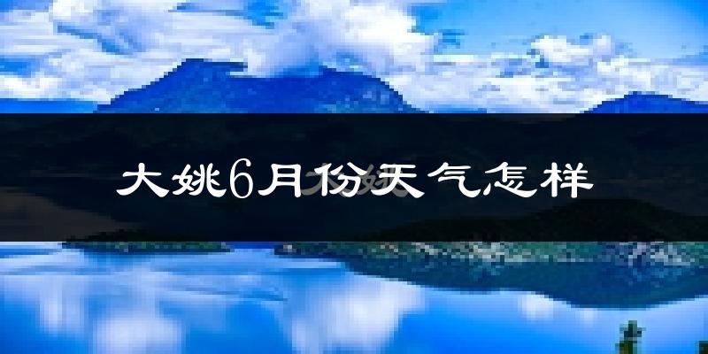 大姚县6月份天气如何?凉爽舒适还是闷热难耐?