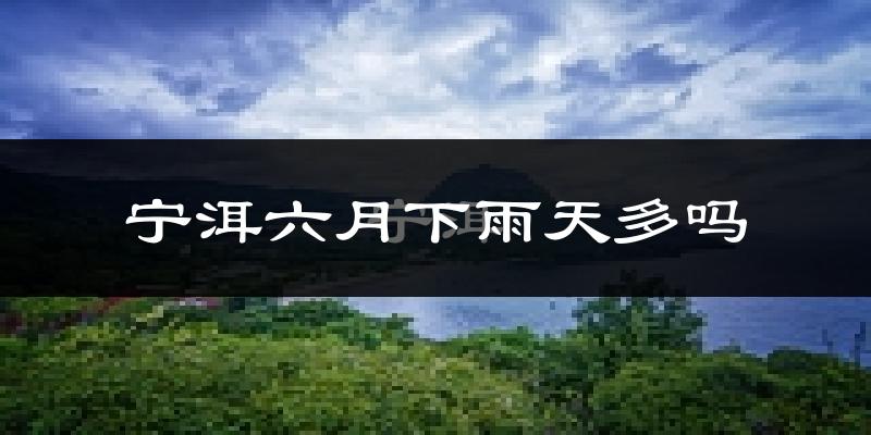 宁洱六月下雨天多吗?宁洱6月份降雨量多少?