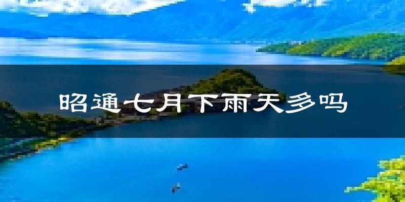 昭通七月下雨天多吗?昭通7月份降雨量多少?