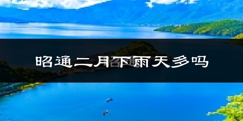 昭通二月下雨天多吗?昭通2月份降雨量多少?
