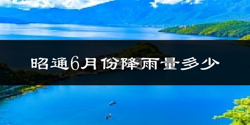 昭通6月份降雨量多少?昭通六月下雨多吗?