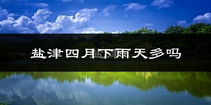 盐津四月下雨天多吗?盐津4月份降雨量多少?
