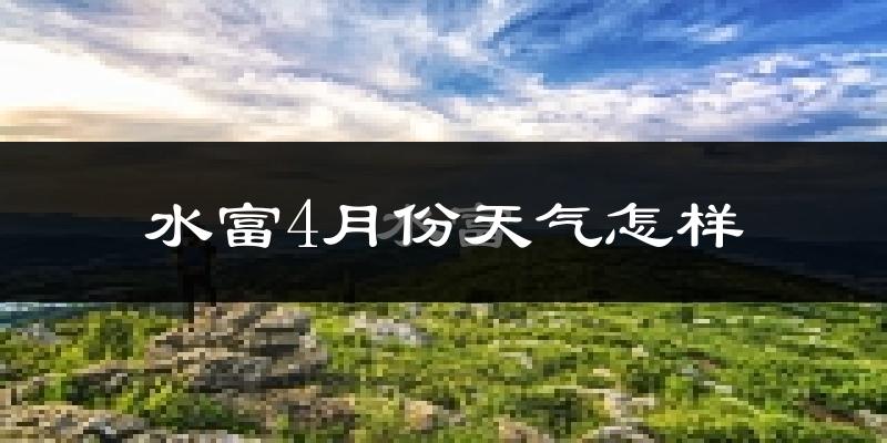 水富县4月份天气如何?冷热情况怎么样?