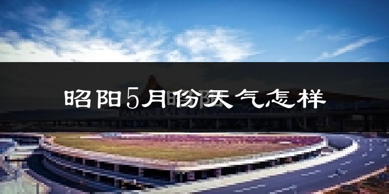昭阳5月份天气怎样?昭阳五月冷吗?