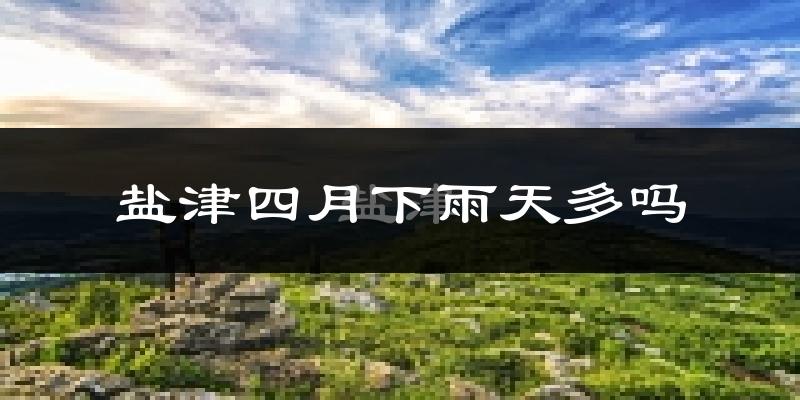 盐津四月下雨天多吗?盐津4月份降雨量多少?