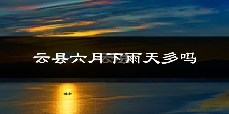 云县六月下雨天多吗?云县6月份降雨量多少?