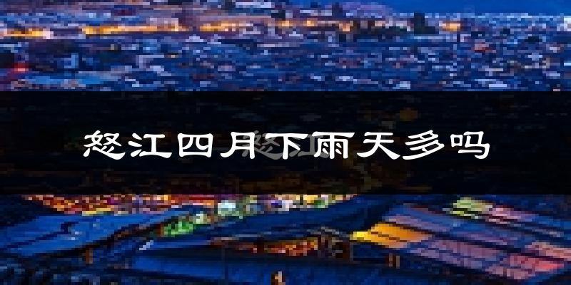 怒江四月下雨天多吗?怒江4月份降雨量多少?