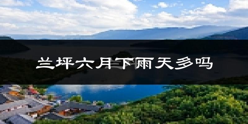 兰坪六月下雨天多吗?兰坪6月份降雨量多少?