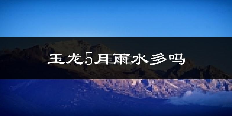 玉龙5月雨水多吗?