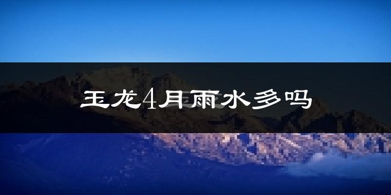 玉龙4月雨水多吗?