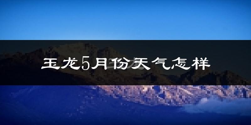 玉龙纳西族自治县5月份天气如何?会很冷吗?