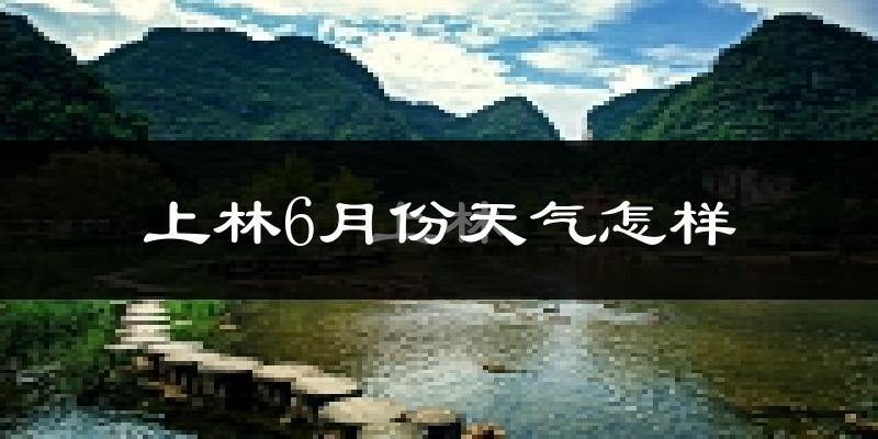 上林县6月份天气如何?很热吗?