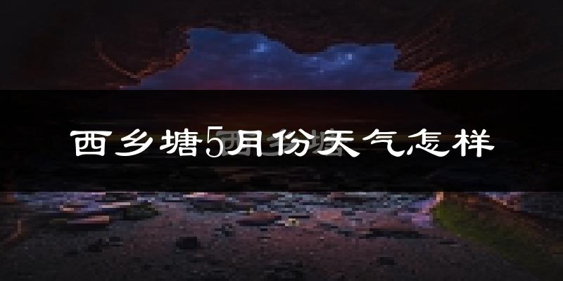 西乡塘5月份天气怎样?西乡塘五月冷不冷?
