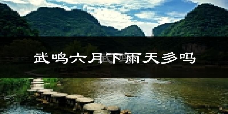武鸣六月下雨天多吗?武鸣6月份降雨量多少?