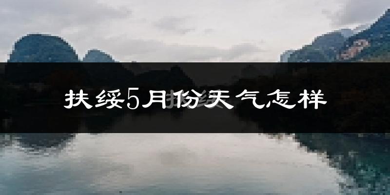 扶绥县5月份天气如何?很热吗?