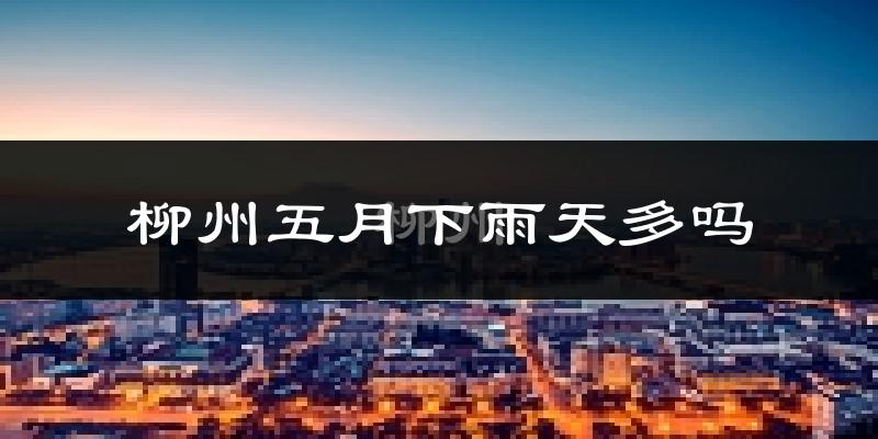 柳州五月下雨天多吗?柳州5月份降雨量多少?